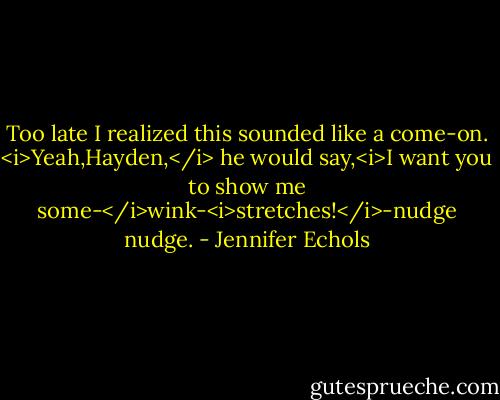 Too late I realized this sounded like a come-on. <i>Yeah,Hayden,</i> he would say,<i>I want you to show me some-</i>wink-<i>stretches!</i>-nudge nudge. - Jennifer Echols