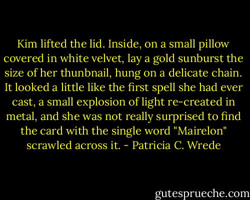 Kim lifted the lid. Inside, on a small pillow covered in white velvet, lay a gold sunburst the size of her thunbnail, hung on a delicate chain. It looked a little like the first spell she had ever cast, a small explosion of light re-created in metal, and she was not really surprised to find the card with the single word "Mairelon" scrawled across it. - Patricia C. Wrede