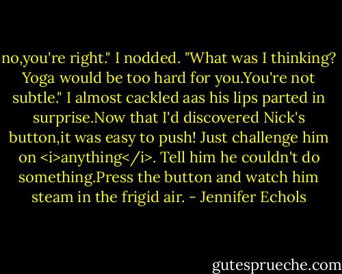 no,you're right." I nodded. "What was I thinking? Yoga would be too hard for you.You're not subtle."<br />I almost cackled aas his lips parted in surprise.Now that I'd discovered Nick's button,it was easy to push! Just challenge him on <i>anything</i>. Tell him he couldn't do something.Press the button and watch him steam in the frigid air. - Jennifer Echols