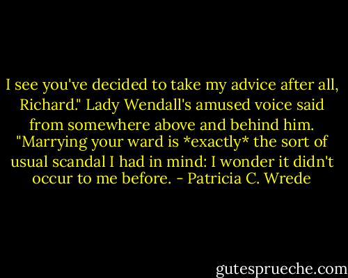 I see you've decided to take my advice after all, Richard." Lady Wendall's amused voice said from somewhere above and behind him. "Marrying your ward is *exactly* the sort of usual scandal I had in mind: I wonder it didn't occur to me before. - Patricia C. Wrede