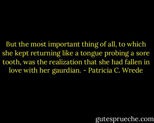But the most important thing of all, to which she kept returning like a tongue probing a sore tooth, was the realization that she had fallen in love with her gaurdian. - Patricia C. Wrede