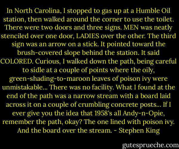 In North Carolina, I stopped to gas up at a Humble Oil station, then walked around the corner to use the toilet. There were two doors and three signs. MEN was neatly stenciled over one door, LADIES over the other. The third sign was an arrow on a stick. It pointed toward the brush-covered slope behind the station. It said COLORED. Curious, I walked down the path, being careful to sidle at a couple of points where the oily, green-shading-to-maroon leaves of poison ivy were unmistakable... There was no facility. What I found at the end of the path was a narrow stream with a board laid across it on a couple of crumbling concrete posts... If I ever give you the idea that 1958's all Andy-n-Opie, remember the path, okay? The one lined with poison ivy. And the board over the stream. - Stephen King