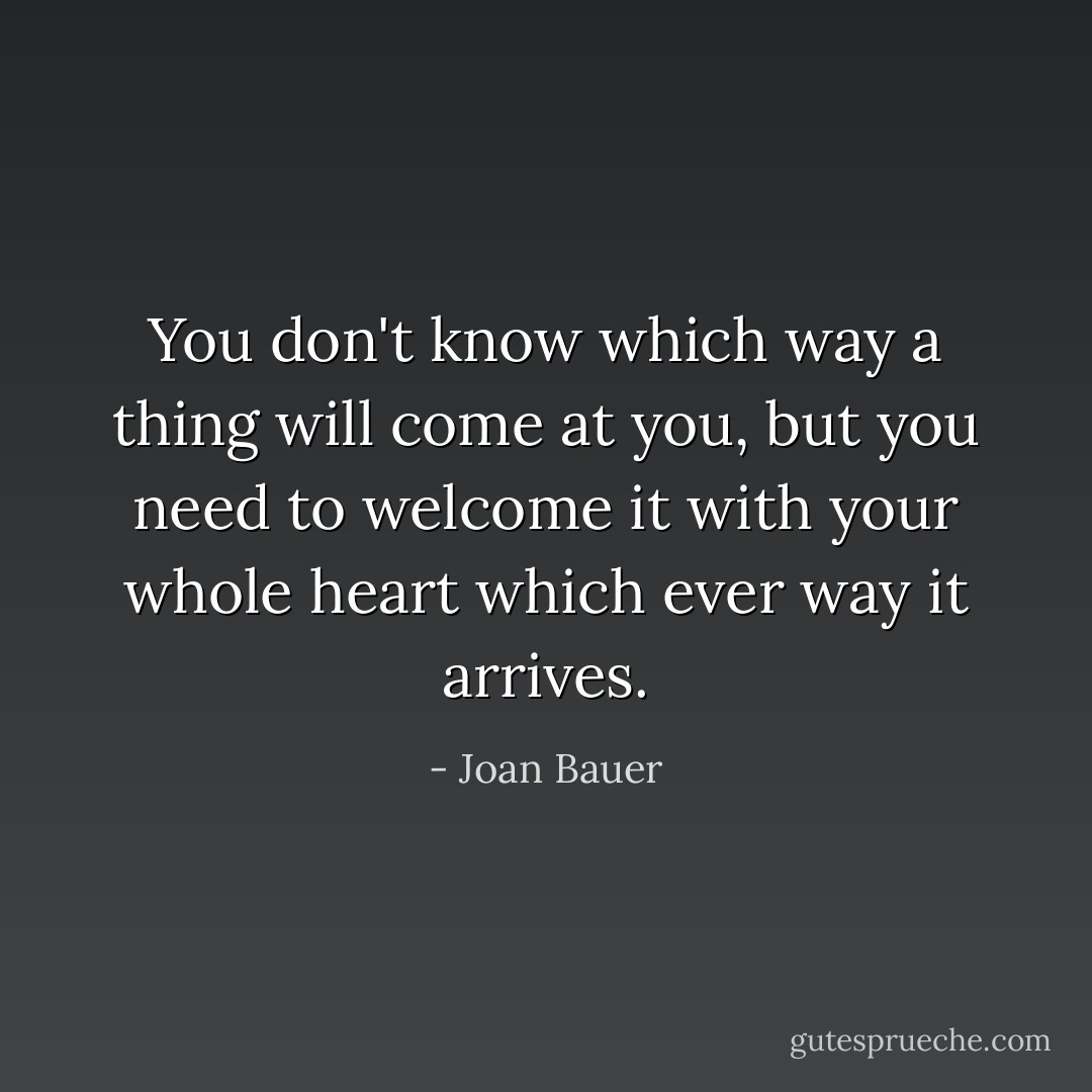 You don't know which way a thing will come at you, but you need to welcome it with your whole heart which ever way it arrives. - Joan Bauer