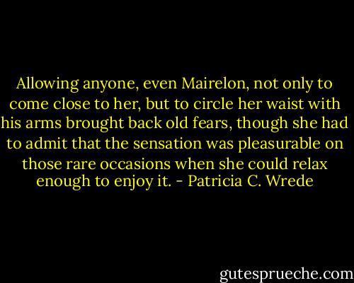 Allowing anyone, even Mairelon, not only to come close to her, but to circle her waist with his arms brought back old fears, though she had to admit that the sensation was pleasurable on those rare occasions when she could relax enough to enjoy it. - Patricia C. Wrede