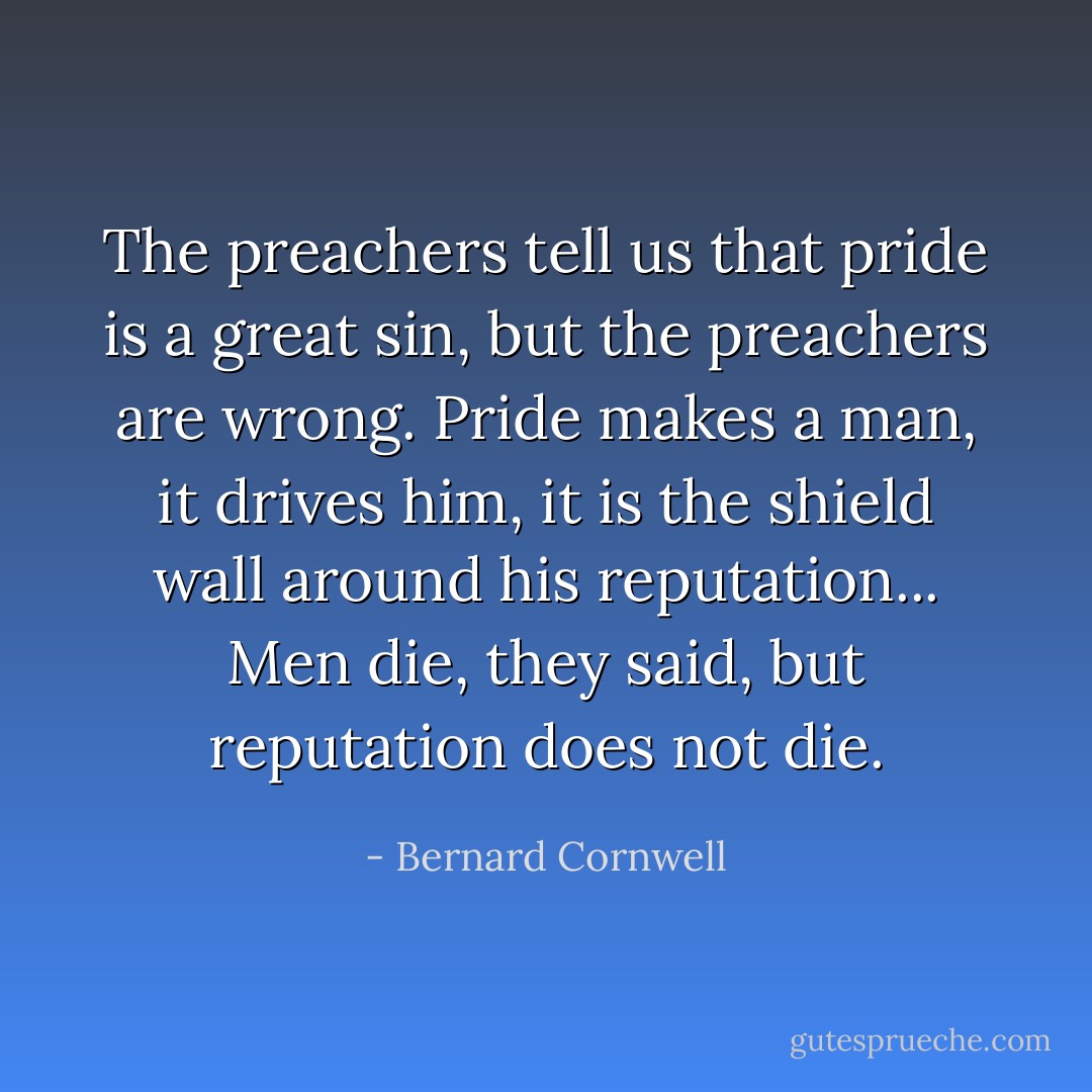 The preachers tell us that pride is a great sin, but the preachers are wrong. Pride makes a man, it drives him, it is the shield wall around his reputation... Men die, they said, but reputation does not die. - Bernard Cornwell