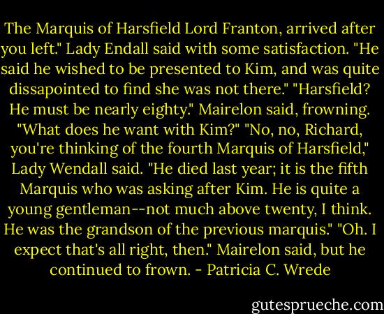 The Marquis of Harsfield Lord Franton, arrived after you left." Lady Endall said with some satisfaction. "He said he wished to be presented to Kim, and was quite dissapointed to find she was not there."<br />"Harsfield? He must be nearly eighty." Mairelon said, frowning. "What does he want with Kim?"<br />"No, no, Richard, you're thinking of the fourth Marquis of Harsfield," Lady Wendall said. "He died last year; it is the fifth Marquis who was asking after Kim. He is quite a young gentleman--not much above twenty, I think. He was the grandson of the previous marquis."<br />"Oh. I expect that's all right, then." Mairelon said, but he continued to frown. - Patricia C. Wrede