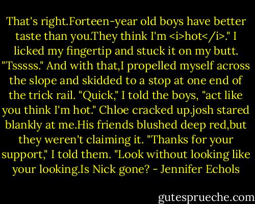 That's right.Forteen-year old boys have better taste than you.They think I'm <i>hot</i>." I licked my fingertip and stuck it on my butt. "Tsssss."<br />And with that,I propelled myself across the slope and skidded to a stop at one end of the trick rail. "Quick," I told the boys, "act like you think I'm hot."<br />Chloe cracked up.josh stared blankly at me.His friends blushed deep red,but they weren't claiming it.<br />"Thanks for your support," I told them. "Look without looking like your looking.Is Nick gone? - Jennifer Echols