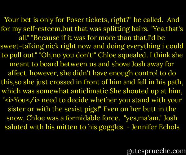 Your bet is only for Poser tickets, right?" he called. <br />And for my self-esteem,but that was splitting hairs. "Yea,that's all."<br />"Because if it was for more than that,I'd be sweet-talking nick right now and doing everything i could to pull out."<br />"Oh,no you don't!" Chloe squealed. I think she meant to board between us and shove Josh away for affect. however, she didn't have enough control to do this,so she just crossed in front of him and fell in his path, which was somewhat anticlimatic.She shouted up at him, "<i>You</i> need to decide whether you stand with your sister or with the sexist pigs!" Even on her butt in the snow, Chloe was a formidable force. <br />"yes,ma'am." Josh saluted with his mitten to his goggles. - Jennifer Echols
