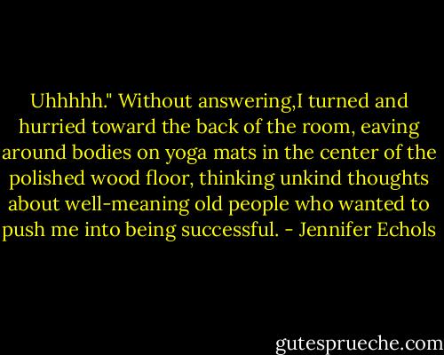 Uhhhhh." Without answering,I turned and hurried toward the back of the room, eaving around bodies on yoga mats in the center of the polished wood floor, thinking unkind thoughts about well-meaning old people who wanted to push me into being successful. - Jennifer Echols