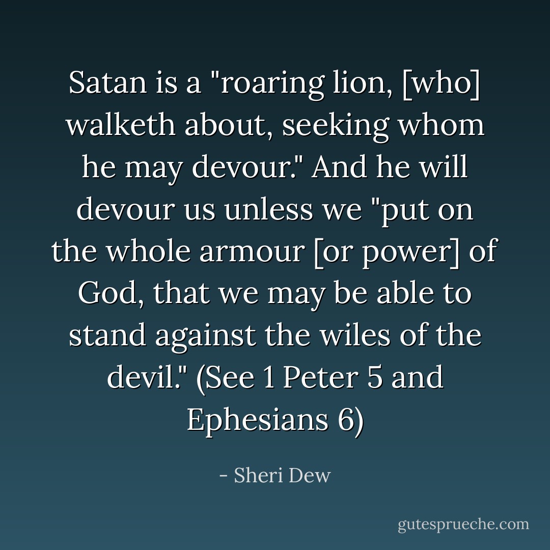 Satan is a "roaring lion, [who] walketh about, seeking whom he may devour." And he will devour us unless we "put on the whole armour [or power] of God, that we may be able to stand against the wiles of the devil." (See 1 Peter 5 and Ephesians 6) - Sheri Dew