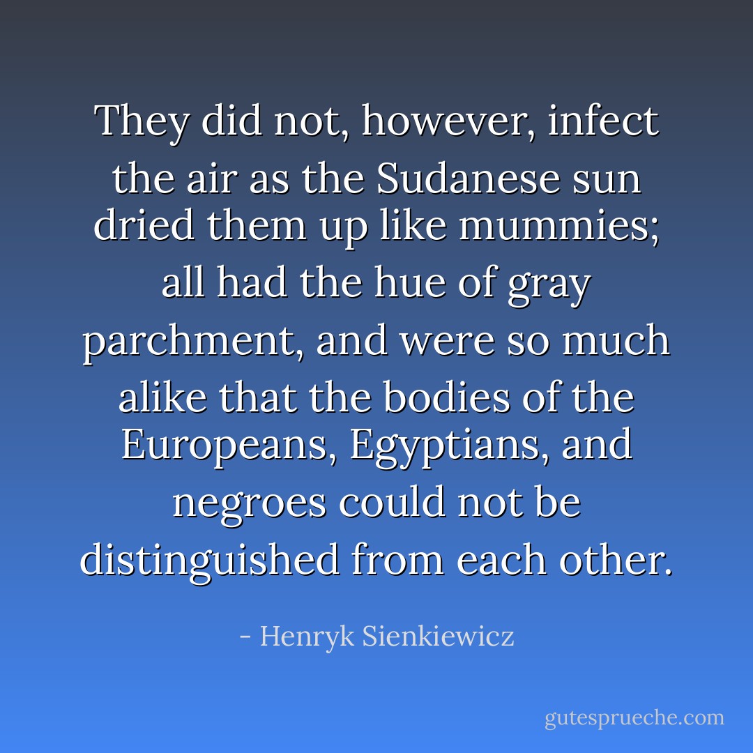 They did not, however, infect the air as the Sudanese sun dried them up like mummies; all had the hue of gray parchment, and were so much alike that the bodies of the Europeans, Egyptians, and negroes could not be distinguished from each other. - Henryk Sienkiewicz