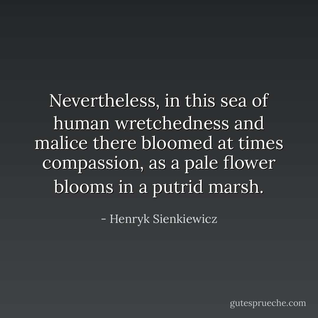 Nevertheless, in this sea of human wretchedness and malice there bloomed at times compassion, as a pale flower blooms in a putrid marsh. - Henryk Sienkiewicz