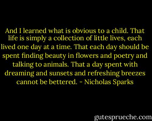 And I learned what is obvious to a child. That life is simply a collection of little lives, each lived one day at a time. That each day should be spent finding beauty in flowers and poetry and talking to animals. That a day spent with dreaming and sunsets and refreshing breezes cannot be bettered. - Nicholas Sparks