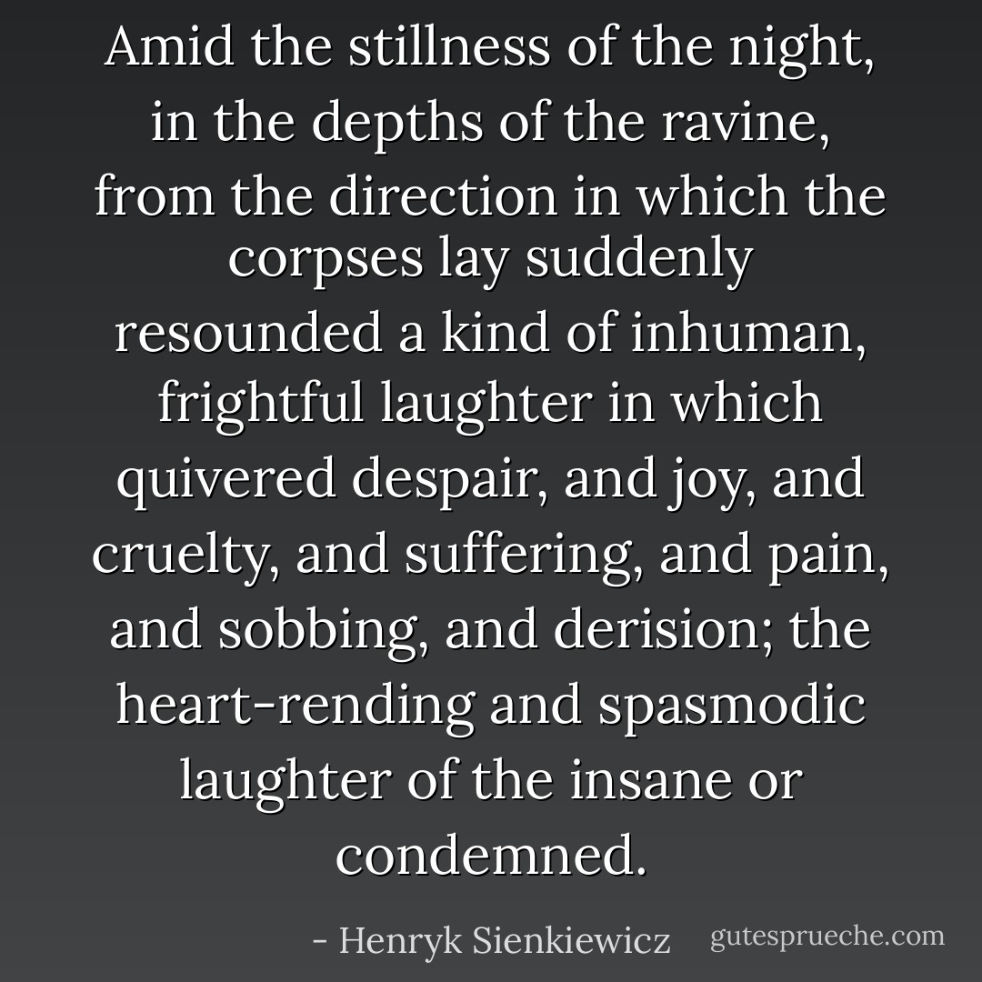 Amid the stillness of the night, in the depths of the ravine, from the direction in which the corpses lay suddenly resounded a kind of inhuman, frightful laughter in which quivered despair, and joy, and cruelty, and suffering, and pain, and sobbing, and derision; the heart-rending and spasmodic laughter of the insane or condemned. - Henryk Sienkiewicz