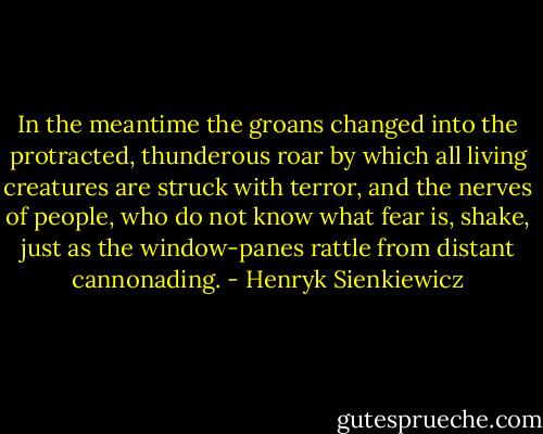 In the meantime the groans changed into the protracted, thunderous roar by which all living creatures are struck with terror, and the nerves of people, who do not know what fear is, shake, just as the window-panes rattle from distant cannonading. - Henryk Sienkiewicz