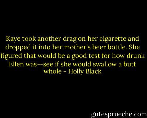 Kaye took another drag on her cigarette and dropped it into her mother's beer bottle. She figured that would be a good test for how drunk Ellen was--see if she would swallow a butt whole - Holly Black