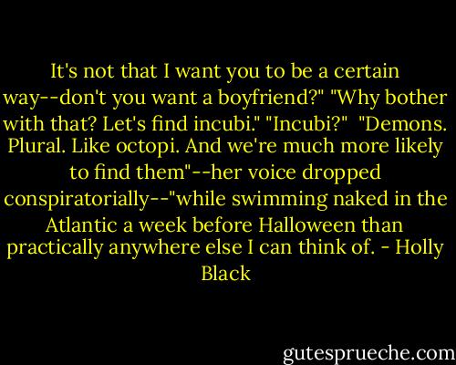 It's not that I want you to be a certain way--don't you want a boyfriend?"<br />"Why bother with that? Let's find incubi."<br />"Incubi?" <br />"Demons. Plural. Like octopi. And we're much more likely to find them"--her voice dropped conspiratorially--"while swimming naked in the Atlantic a week before Halloween than practically anywhere else I can think of. - Holly Black