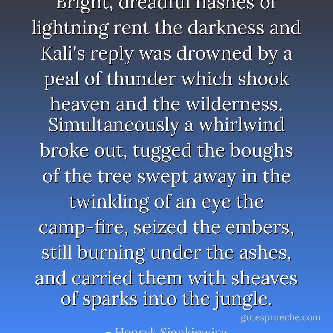 Bright, dreadful flashes of lightning rent the darkness and Kali's reply was drowned by a peal of thunder which shook heaven and the wilderness. Simultaneously a whirlwind broke out, tugged the boughs of the tree swept away in the twinkling of an eye the camp-fire, seized the embers, still burning under the ashes, and carried them with sheaves of sparks into the jungle. - Henryk Sienkiewicz