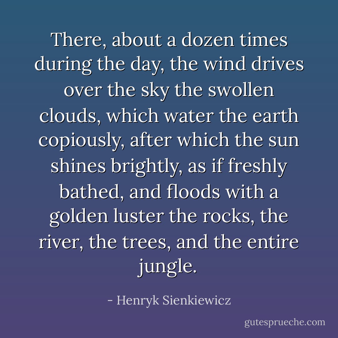 There, about a dozen times during the day, the wind drives over the sky the swollen clouds, which water the earth copiously, after which the sun shines brightly, as if freshly bathed, and floods with a golden luster the rocks, the river, the trees, and the entire jungle. - Henryk Sienkiewicz