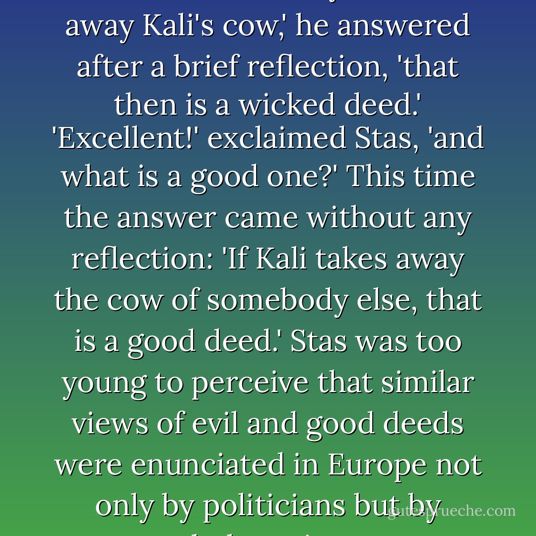 Tell me,' asked Stas, 'what is a wicked deed?' 'If anyone takes away Kali's cow,' he answered after a brief reflection, 'that then is a wicked deed.' 'Excellent!' exclaimed Stas, 'and what is a good one?' This time the answer came without any reflection: 'If Kali takes away the cow of somebody else, that is a good deed.' Stas was too young to perceive that similar views of evil and good deeds were enunciated in Europe not only by politicians but by whole nations. - Henryk Sienkiewicz