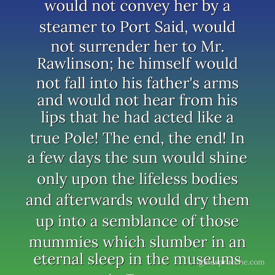 He would not now conduct little Nell to the coast; he would not convey her by a steamer to Port Said, would not surrender her to Mr. Rawlinson; he himself would not fall into his father's arms and would not hear from his lips that he had acted like a true Pole! The end, the end! In a few days the sun would shine only upon the lifeless bodies and afterwards would dry them up into a semblance of those mummies which slumber in an eternal sleep in the museums in Egypt - Henryk Sienkiewicz