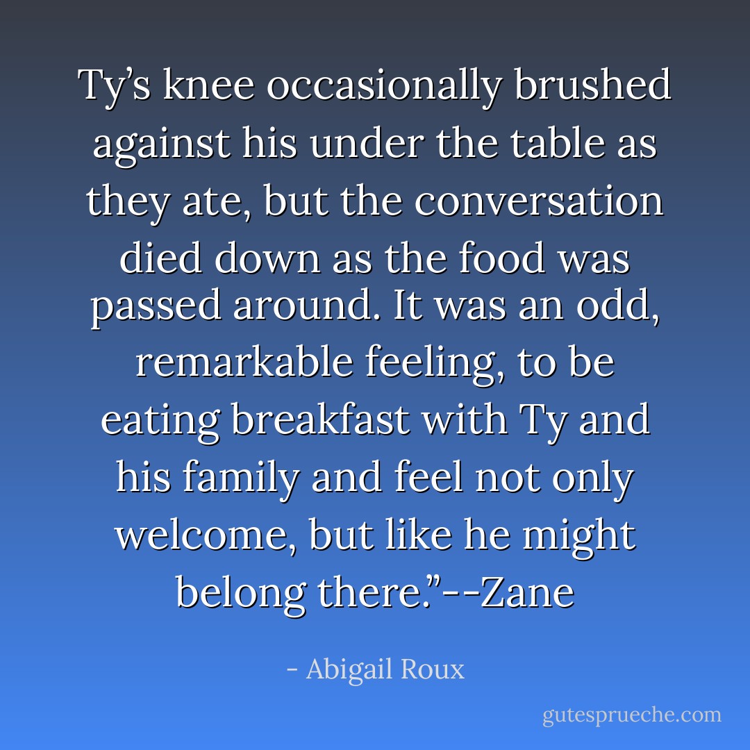Ty’s knee occasionally brushed against his under the table as they ate, but the conversation died down as the food was passed around. It was an odd, remarkable feeling, to be eating breakfast with Ty and his family and feel not only welcome, but like he might belong there.”--Zane - Abigail Roux