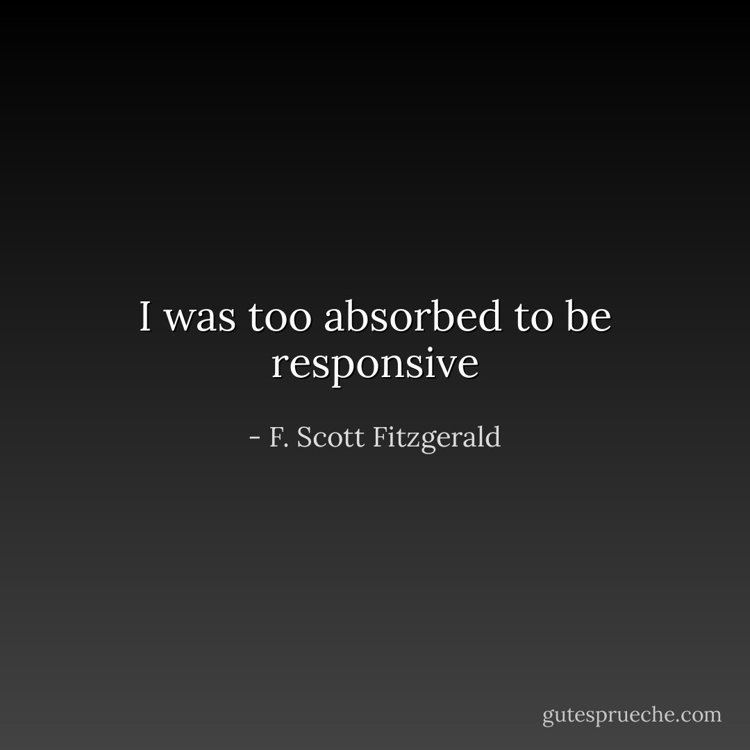 I was too absorbed to be responsive - F. Scott Fitzgerald
