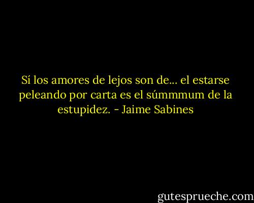 Sí los amores de lejos son de... el estarse peleando por carta es el súmmmum de la estupidez. - Jaime Sabines