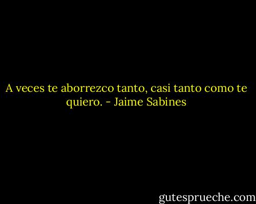 A veces te aborrezco tanto, casi tanto como te quiero. - Jaime Sabines
