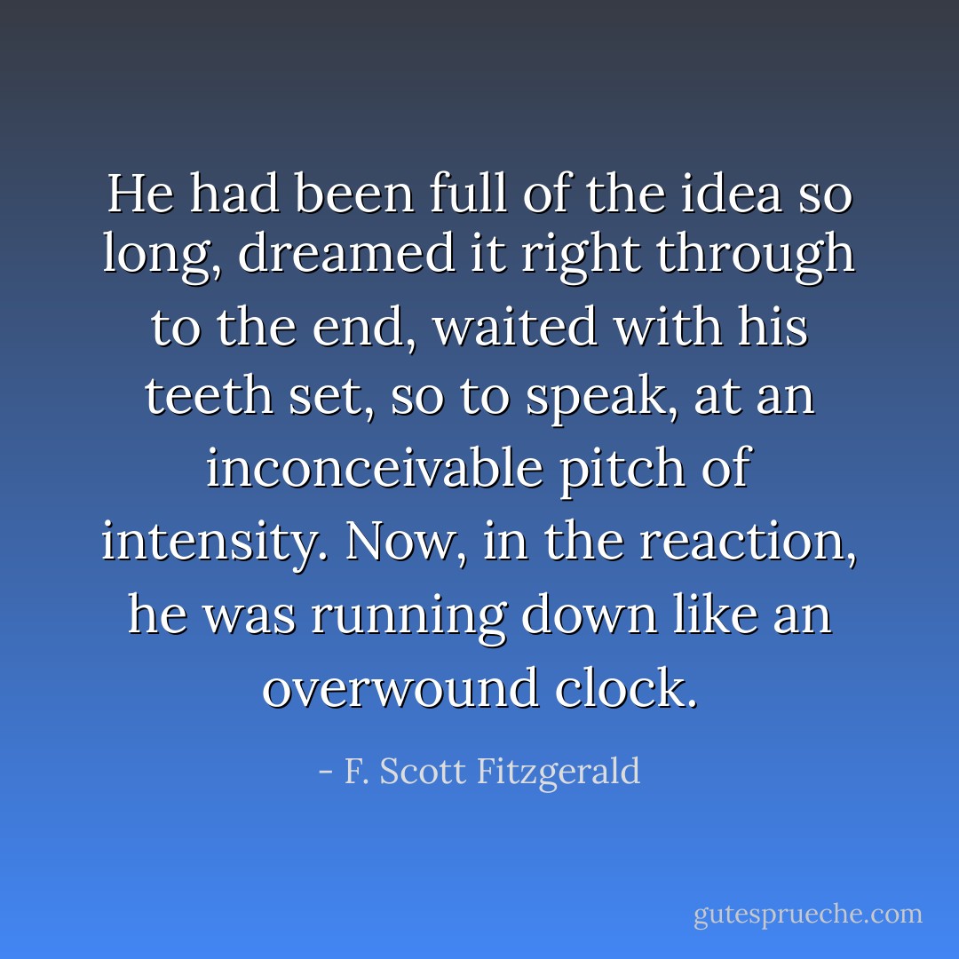 He had been full of the idea so long, dreamed it right through to the end, waited with his teeth set, so to speak, at an inconceivable pitch of intensity. Now, in the reaction, he was running down like an overwound clock. - F. Scott Fitzgerald
