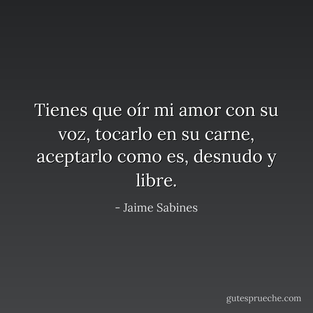 Tienes que oír mi amor con su voz, tocarlo en su carne, aceptarlo como es, desnudo y libre. - Jaime Sabines