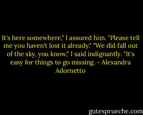 It's here somewhere," I assured him.<br />"Please tell me you haven't lost it already."<br />"We did fall out of the sky, you know," I said indignantly. "It's easy for things to go missing. - Alexandra Adornetto