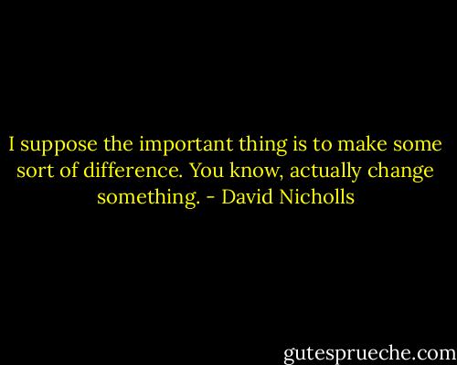 I suppose the important thing is to make some sort of difference. You know, actually change something. - David Nicholls