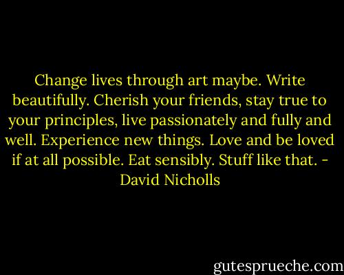 Change lives through art maybe. Write beautifully. Cherish your friends, stay true to your principles, live passionately and fully and well. Experience new things. Love and be loved if at all possible. Eat sensibly. Stuff like that. - David Nicholls