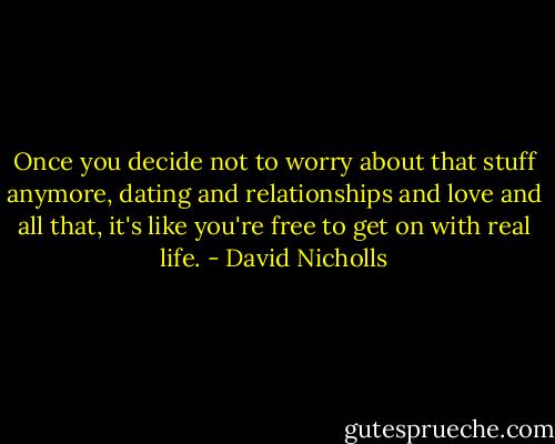 Once you decide not to worry about that stuff anymore, dating and relationships and love and all that, it's like you're free to get on with real life. - David Nicholls