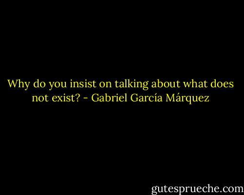 Why do you insist on talking about what does not exist? - Gabriel García Márquez