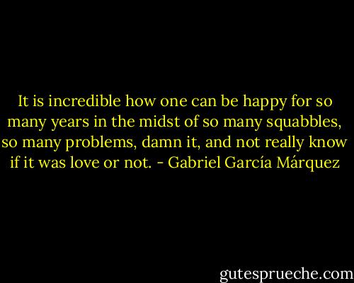 It is incredible how one can be happy for so many years in the midst of so many squabbles, so many problems, damn it, and not really know if it was love or not. - Gabriel García Márquez