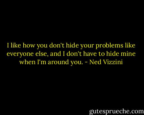 I like how you don't hide your problems like everyone else, and I don't have to hide mine when I'm around you. - Ned Vizzini
