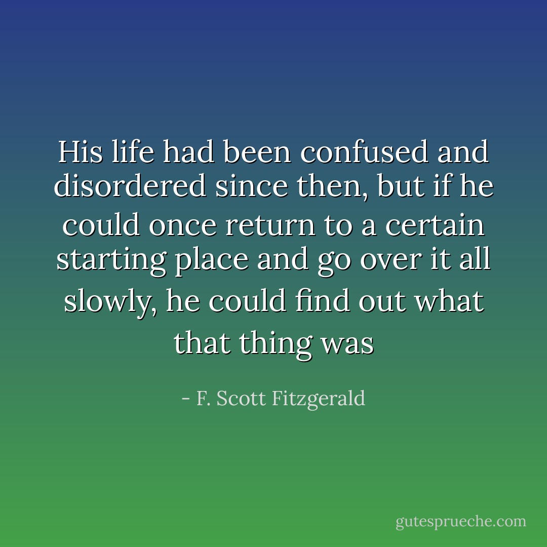 His life had been confused and disordered since then, but if he could once return to a certain starting place and go over it all slowly, he could find out what that thing was - F. Scott Fitzgerald