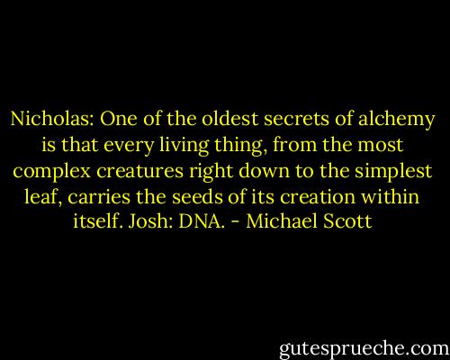 Nicholas: One of the oldest secrets of alchemy is that every living thing, from the most complex creatures right down to the simplest leaf, carries the seeds of its creation within itself.<br />Josh: DNA. - Michael Scott