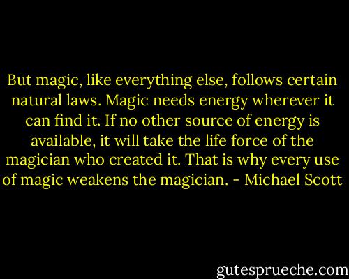 But magic, like everything else, follows certain natural laws. Magic needs energy wherever it can find it. If no other source of energy is available, it will take the life force of the magician who created it. That is why every use of magic weakens the magician. - Michael Scott