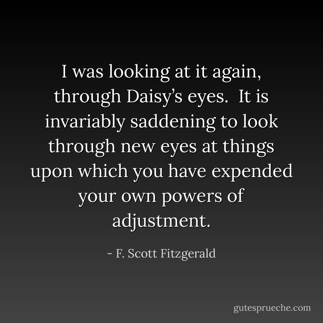 I was looking at it again, through Daisy’s eyes. <br />It is invariably saddening to look through new eyes at things upon which you have expended your own powers of adjustment. - F. Scott Fitzgerald