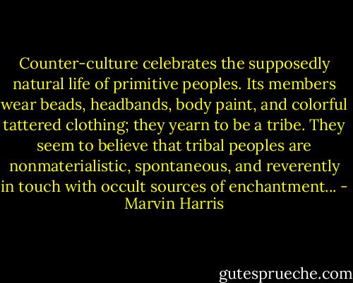 Counter-culture celebrates the supposedly natural life of primitive peoples. Its members wear beads, headbands, body paint, and colorful tattered clothing; they yearn to be a tribe. They seem to believe that tribal peoples are nonmaterialistic, spontaneous, and reverently in touch with occult sources of enchantment... - Marvin Harris