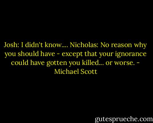 Josh: I didn't know....<br />Nicholas: No reason why you should have - except that your ignorance could have gotten you killed... or worse. - Michael Scott