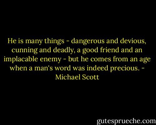 He is many things - dangerous and devious, cunning and deadly, a good friend and an implacable enemy - but he comes from an age when a man's word was indeed precious. - Michael Scott