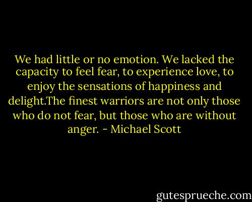 We had little or no emotion. We lacked the capacity to feel fear, to experience love, to enjoy the sensations of happiness and delight.The finest warriors are not only those who do not fear, but those who are without anger. - Michael Scott