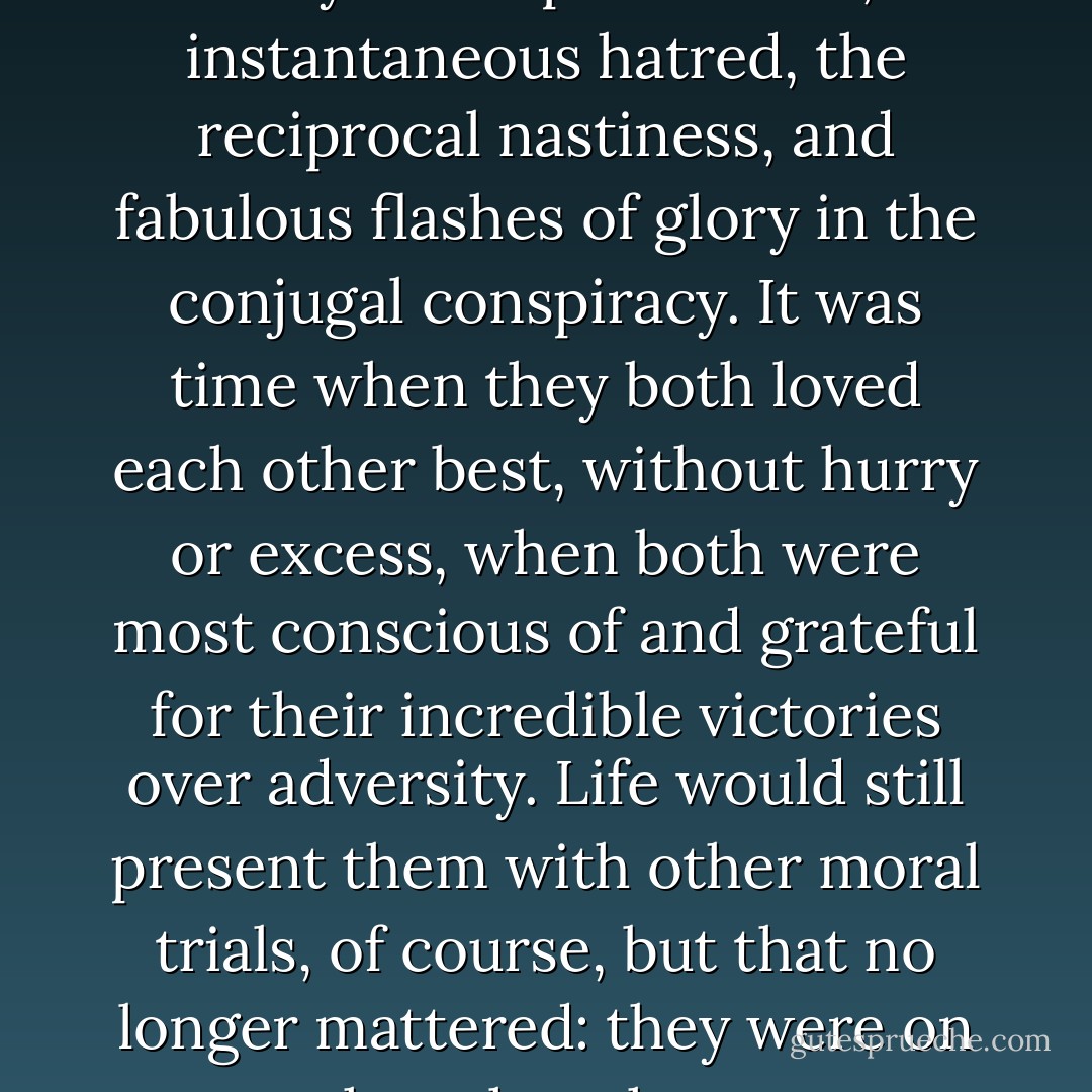 Together they had overcome the daily incomprehension, the instantaneous hatred, the reciprocal nastiness, and fabulous flashes of glory in the conjugal conspiracy. It was time when they both loved each other best, without hurry or excess, when both were most conscious of and grateful for their incredible victories over adversity. Life would still present them with other moral trials, of course, but that no longer mattered: they were on the other shore. - Gabriel García Márquez