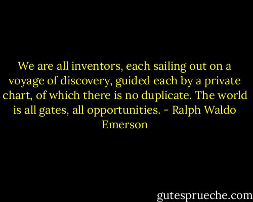 We are all inventors, each sailing out on a voyage of discovery, guided each by a private chart, of which there is no duplicate. The world is all gates, all opportunities. - Ralph Waldo Emerson