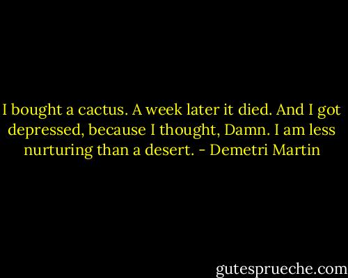 I bought a cactus. A week later it died. And I got depressed, because I thought, Damn. I am less nurturing than a desert. - Demetri Martin