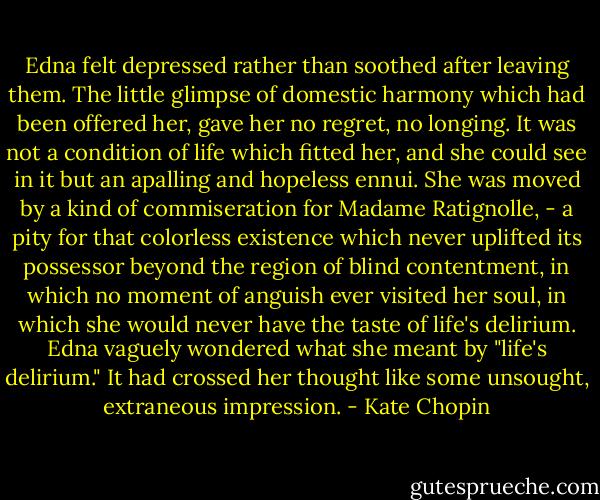 Edna felt depressed rather than soothed after leaving them. The little glimpse of domestic harmony which had been offered her, gave her no regret, no longing. It was not a condition of life which fitted her, and she could see in it but an apalling and hopeless ennui. She was moved by a kind of commiseration for Madame Ratignolle, - a pity for that colorless existence which never uplifted its possessor beyond the region of blind contentment, in which no moment of anguish ever visited her soul, in which she would never have the taste of life's delirium. Edna vaguely wondered what she meant by "life's delirium." It had crossed her thought like some unsought, extraneous impression. - Kate Chopin